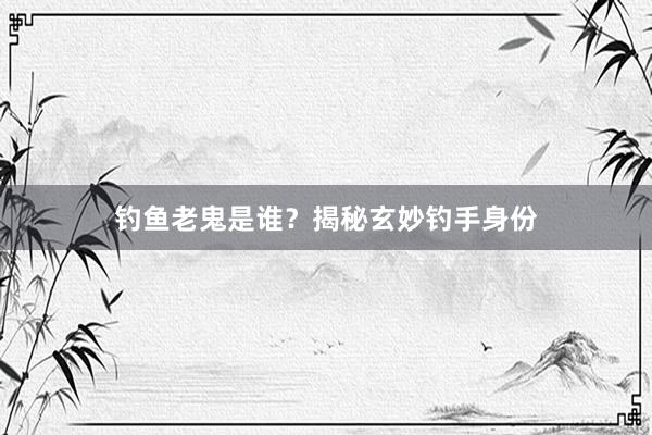 钓鱼老鬼是谁？揭秘玄妙钓手身份