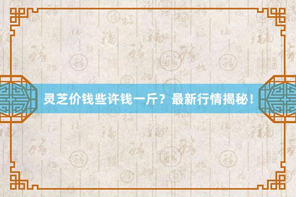 灵芝价钱些许钱一斤？最新行情揭秘！